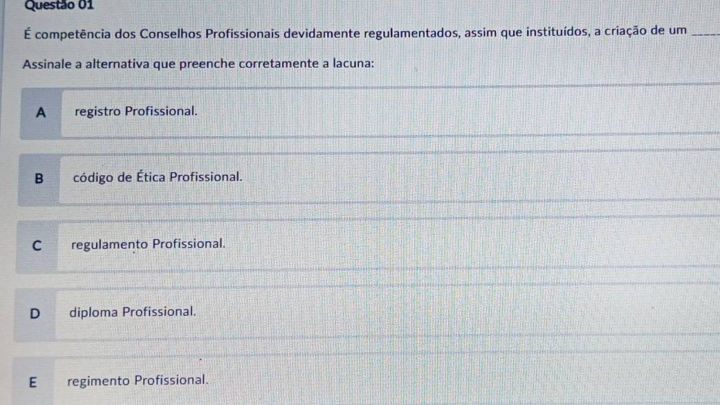 É competência dos Conselhos Profissionais devidamente regulamentados, assim que instituídos, a criação de um_
Assinale a alternativa que preenche corretamente a lacuna:
A registro Profissional.
B código de Ética Profissional.
C regulamento Profissional.
D diploma Profissional.
E regimento Profissional.