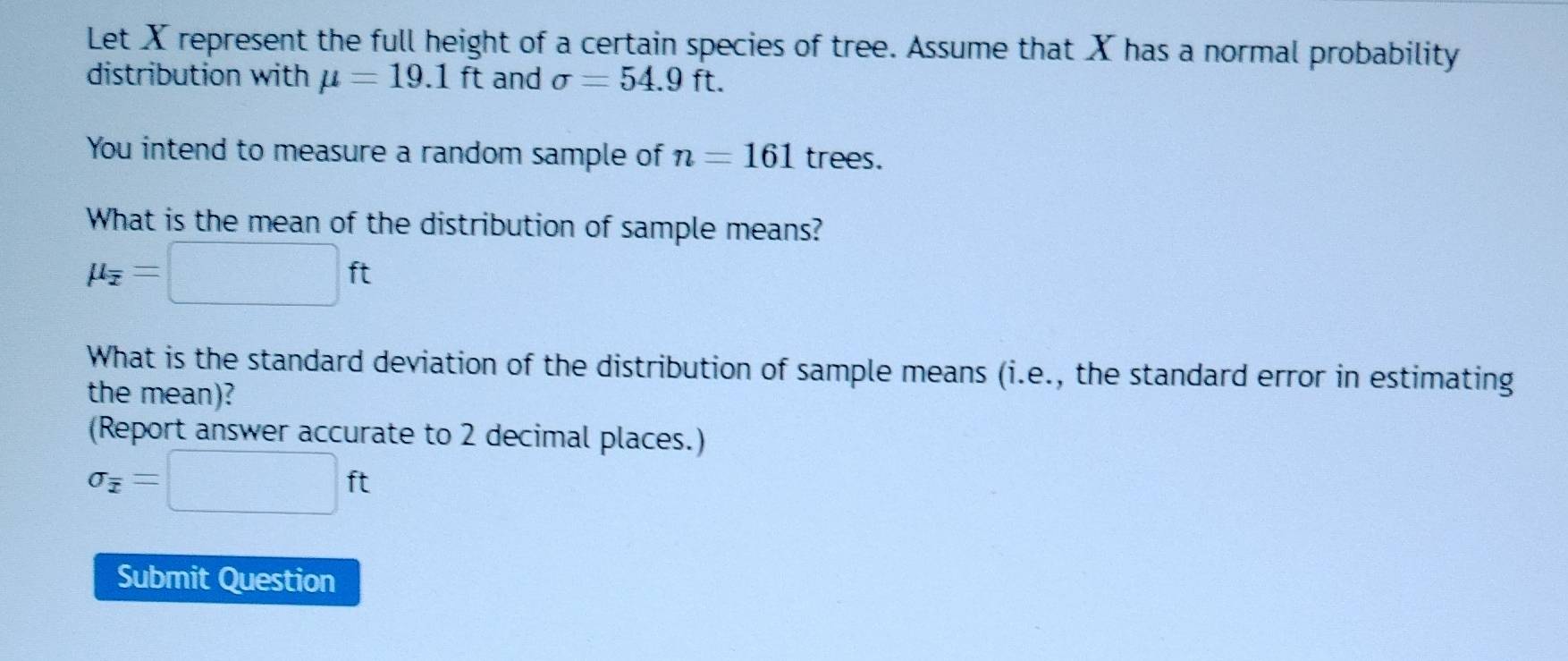 Let X represent the full height of a certain species of tree. Assume that X has a normal probability 
distribution with mu =19.1ft and sigma =54.9ft. 
You intend to measure a random sample of n=161 trees. 
What is the mean of the distribution of sample means?
mu _overline x=□ ft
What is the standard deviation of the distribution of sample means (i.e., the standard error in estimating 
the mean)? 
(Report answer accurate to 2 decimal places.)
sigma _overline x=□ ft
Submit Question