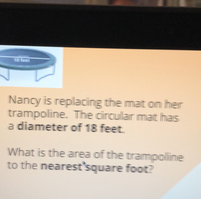 18 feet
Nancy is replacing the mat on her
trampoline. The circullair malt has
a diameter of 18 feet.
What is the area of the trampoliime
to the nearest' square foot?