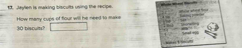 Whole Wheat Biscults 
17. Jaylen is making biscuits using the recipe.
25 Whole wheat fou 
How many cups of flour will he need to make 4 50 Baking powder 
: sp Sall
2ttsp Shortening
30 biscuits?
1 Milik 
Small egg 
Makes 8 biscults