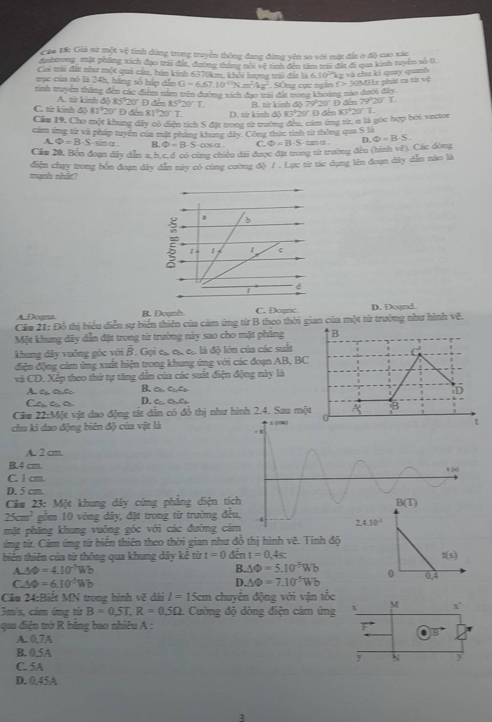 Căa 18: Gii sử mặt vệ tính dùng trung truyển thông đang đứng yên so với mặt đầ ở độ cao xác
dinhtung, mặt phẳng xích đạo trới đất, đường thăng nổi vệ tính đều tâm tới đất đi que kinh tuyển số 0.
Cai trới đất nì một quả cầu, bán kính 6370km, khết lượng tá đất là 6.10^3kg và chu ki quay quanh
ưục của nó là 24h, hãng số hấp dẫn G=6.67.10^(-11)Nm^2/kg^2. SÔng cục ngăn f>30MHz phít na từ vệ
tinh truyên thông đến các điểm năm trên đường xích đạo vái đii trong khoảng nào dười đây.
A □ k mnh á 585°20° D din85°20°T. B. từ kinh 6079°20° Đ đến 79°20°T.
C. từ kính độ 81°20° Đ đến 81°20°T. D. từ kính độ 83°20°B đn 83^t20°T.
Cầu 19. Cho một khung đây có diện tích S đặt tronz từ trường đều, cảm úng từ, a là góc bợp bởi vector
cảm ứng từ và pháp tryển của mặt phỏng kinng dây. Công thức tính từ đông qua S là
A Phi =B-S-sin alpha B Phi =B-S-cos alpha C D=B -S - tanα . D. Phi =B-S.
Cầu 20. Bốu đoạt đây dẫn a. b.c.d có cùng chiều đài được đặt trong từ trường đều (hình vẽ). Các đòng
điệu chạy trong bốn đoạn đây dẫn này có cùng cường độ / . Lạc từ tác dụng lên đoạn đây dẫn nào là
mạnh nhit?
b
1 I
C
d
A. Dogna B. Doanh. C. Doạnc. D. Dognd.
Cảu 21: Đỗ thị biểu diễn sự biến thiên của cảm ứng từ B theo thời gian của một từ trường như hình về.
Một khung dây dẫn đặt trong từ trường này sao cho mặt phầng B
khung đây vuớng góc với overline B. Gọi eự cự cộ là độ lớn của các suất
điện động cảm ứng xuất hiện trong khung ứng với các đoạn AB, BC
và CD. Xếp theo thứ tự tăng dẫn của các suất điện động này là
A eGe B. en éaéo
D
Cê eé D. ea ênes
Câu 22:Một vật dao động tắt dẫn có đồ thị như hình 2.4. Sau một
          
chu ki dao động biên độ của vật là
A. 2 cm.
B4 cm
C. 1 cm
D. 5 cm.
Câm 23: Một khung dây cứng phẳng diện tí
25cm^2 gồm 10 vòng đây, đặt trong từ trường đề
mặt phăng khung vuông góc với các đường cảm
úng từ. Cám ứng từ biến thiên theo thời gian như đồ thị hình vẽ. Tính độ
tiến thiên của từ thông qua khung dây kê từ t=0 đến t=0,4s t(s)
A.△ Phi =4.10^(-5)Wb
B. △ Phi =5.10^(-5)Wb
0 0.4
C.△ Phi =6.10^5Wb
D. △ Phi =7.10^(-5)Wb
Câu 24:Biết MN trong hình vẽ dài I=15cm chuyên động với vận tốc
M
3m/s, cảm ứng từ B=0.5T,R=0.5Omega Cường độ dòng điện cảm ứng
r
qua điệu trở R băng bao nhiều A : F
A. 0.7A
B. 05A
y N
y
C. 5A
D. 0.45A
2