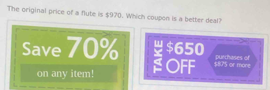 The original price of a flute is $970. Which coupon is a better deal?
Save 70% $650 purchases of
on any item!
OFF $875 or more