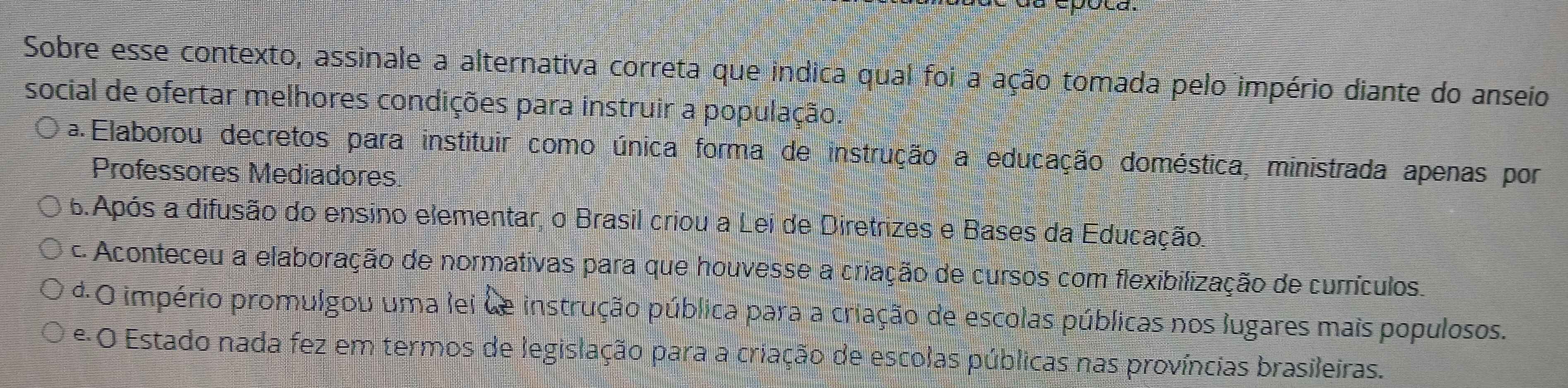 Sobre esse contexto, assinale a alternativa correta que indica qual foi a ação tomada pelo império diante do anseio
social de ofertar melhores condições para instruir a população.
a Elaborou decretos para instituir como única forma de instrução a educação doméstica, ministrada apenas por
Professores Mediadores
6.Após a difusão do ensino elementar, o Brasil criou a Lei de Diretrizes e Bases da Educação.
c. Aconteceu a elaboração de normativas para que houvesse a criação de cursos com flexibilização de currículos.
d.O império promulgou uma lei de instrução pública para a criação de escolas públicas nos lugares mais populosos.
e O Estado nada fez em termos de legislação para a criação de escolas públicas nas províncias brasileiras.