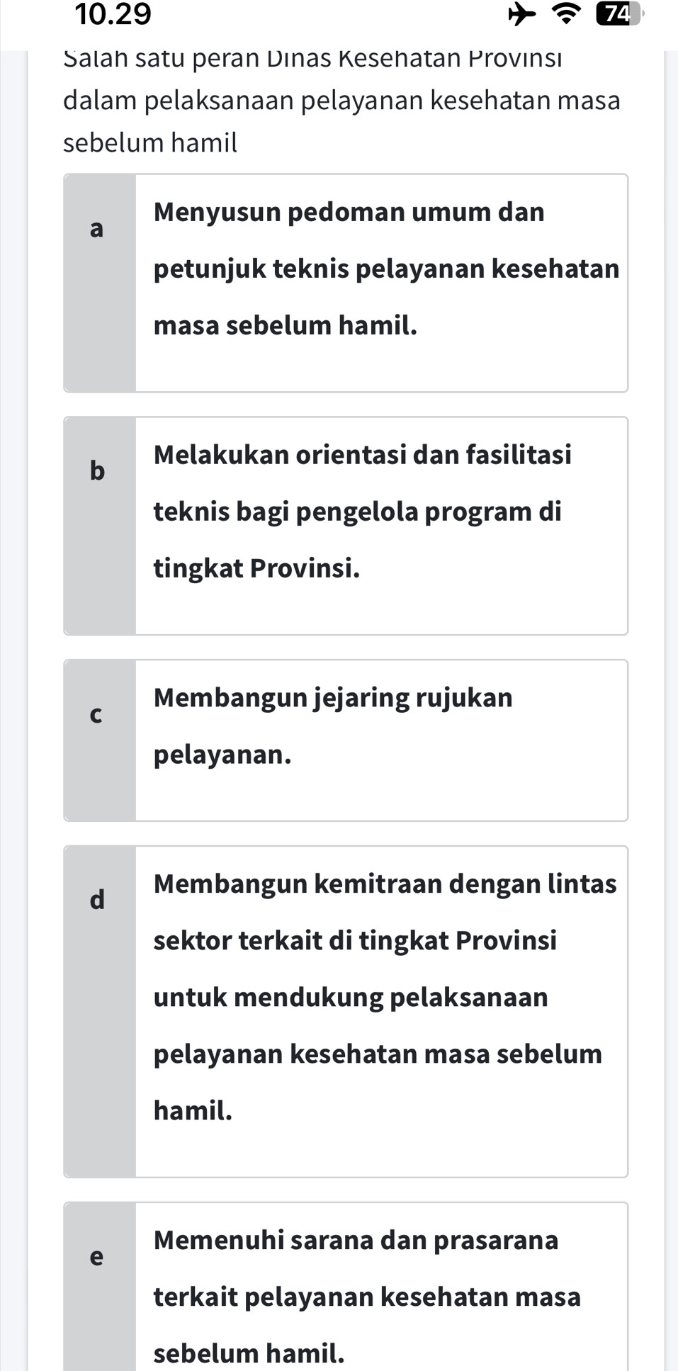 10.29
Salah satu peran Dınas Kesehatan Provınsı
dalam pelaksanaan pelayanan kesehatan masa
sebelum hamil
Menyusun pedoman umum dan
a
petunjuk teknis pelayanan kesehatan
masa sebelum hamil.
b Melakukan orientasi dan fasilitasi
teknis bagi pengelola program di
tingkat Provinsi.
Membangun jejaring rujukan
C
pelayanan.
d Membangun kemitraan dengan lintas
sektor terkait di tingkat Provinsi
untuk mendukung pelaksanaan
pelayanan kesehatan masa sebelum
hamil.
Memenuhi sarana dan prasarana
e
terkait pelayanan kesehatan masa
sebelum hamil.