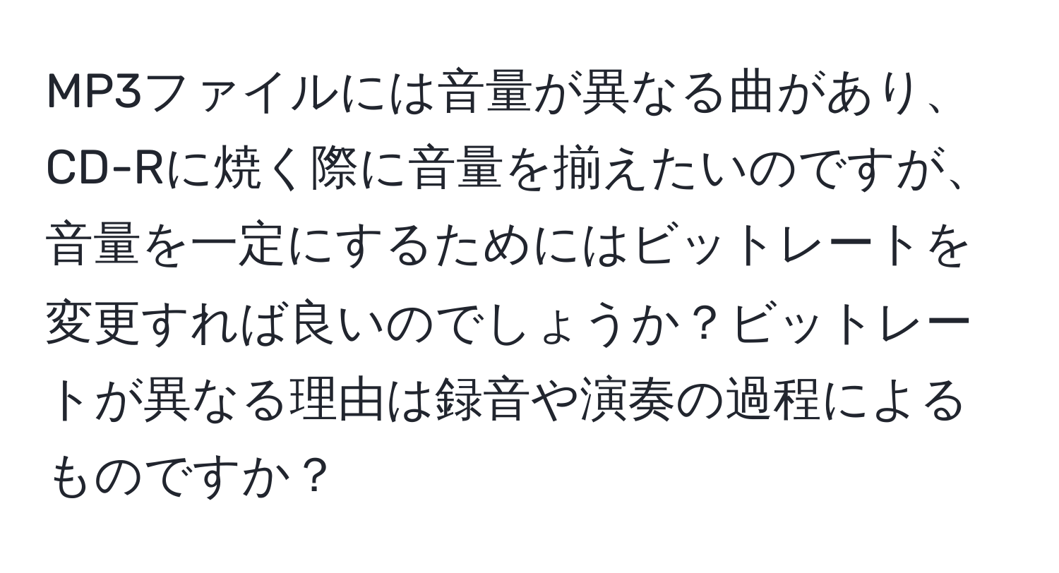 MP3ファイルには音量が異なる曲があり、CD-Rに焼く際に音量を揃えたいのですが、音量を一定にするためにはビットレートを変更すれば良いのでしょうか？ビットレートが異なる理由は録音や演奏の過程によるものですか？