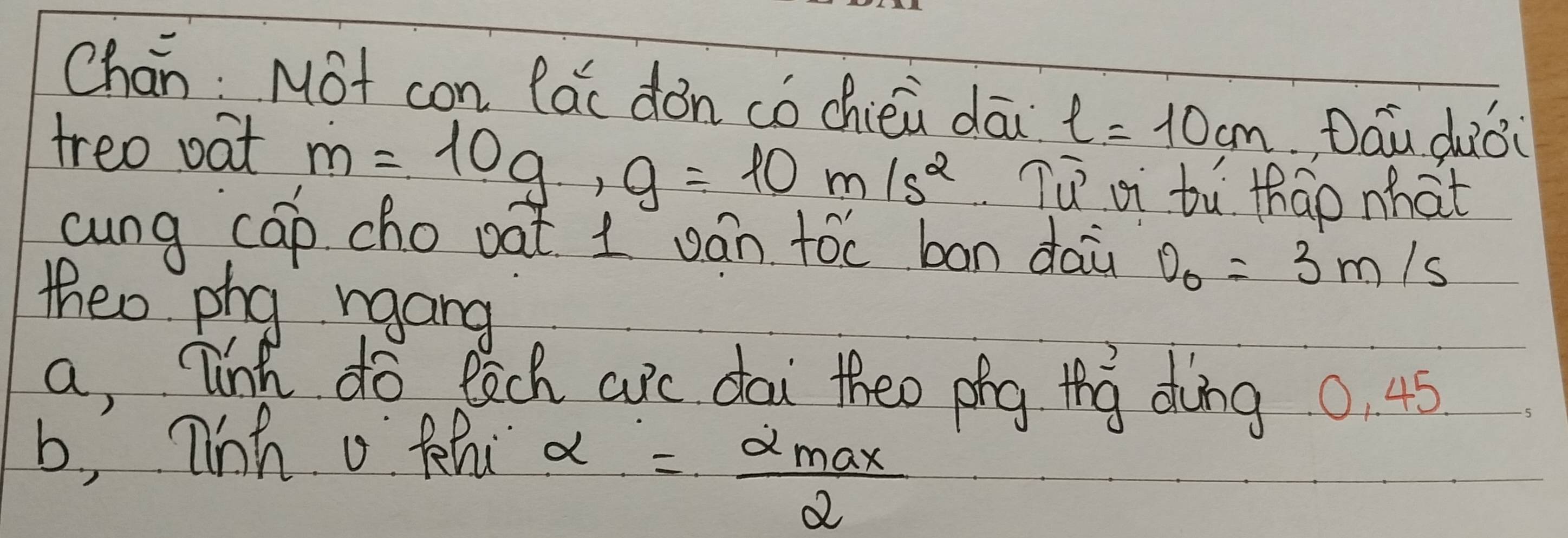 Chan: Mot con lác dǒn co chiéù dāi l=10cm Dau duǒi 
treo oat m=10g, g=10m/s^2 Tú ai tù thao what 
cung cap cho oat 1 ván toc ban dai v_0=3m/s
theo phy rgang 
a, link do each ac dai theo phg thg dong 0. 45
b, 7inh o thi
alpha = alpha max/2 