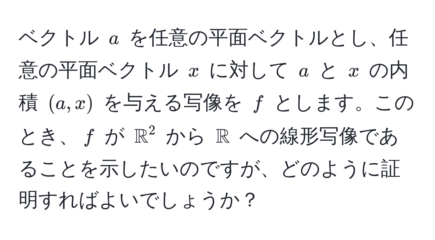 ベクトル $a$ を任意の平面ベクトルとし、任意の平面ベクトル $x$ に対して $a$ と $x$ の内積 $(a, x)$ を与える写像を $f$ とします。このとき、$f$ が $mathbbR^(2$ から $mathbbR)$ への線形写像であることを示したいのですが、どのように証明すればよいでしょうか？