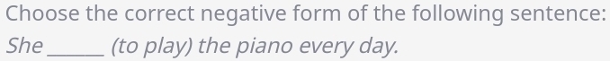 Choose the correct negative form of the following sentence: 
She_ (to play) the piano every day.