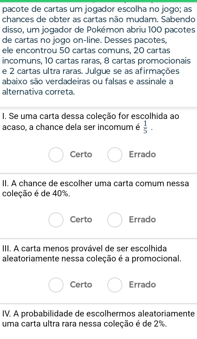 pacote de cartas um jogador escolha no jogo; as
chances de obter as cartas não mudam. Sabendo
disso, um jogador de Pokémon abriu 100 pacotes
de cartas no jogo on-line. Desses pacotes,
ele encontrou 50 cartas comuns, 20 cartas
incomuns, 10 cartas raras, 8 cartas promocionais
e 2 cartas ultra raras. Julgue se as afirmações
abaixo são verdadeiras ou falsas e assinale a
alternativa correta.
I. Se uma carta dessa coleção for escolhida ao
acaso, a chance dela ser incomum é  1/5 .
Certo Errado
II. A chance de escolher uma carta comum nessa
coleção é de 40%.
Certo Errado
III. A carta menos provável de ser escolhida
aleatoriamente nessa coleção é a promocional.
Certo Errado
IV. A probabilidade de escolhermos aleatoriamente
uma carta ultra rara nessa coleção é de 2%.