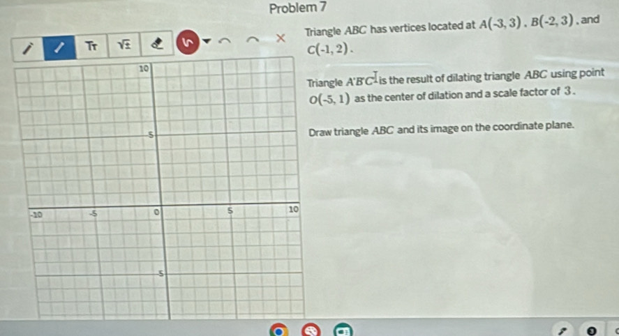 Problem 7 
Tr × Triangle ABC has vertices located at A(-3,3), B(-2,3) , and
C(-1,2). 
ngle A'B'C^ is the result of dilating triangle ABC using point
O(-5,1) as the center of dilation and a scale factor of 3. 
w triangle ABC and its image on the coordinate plane.