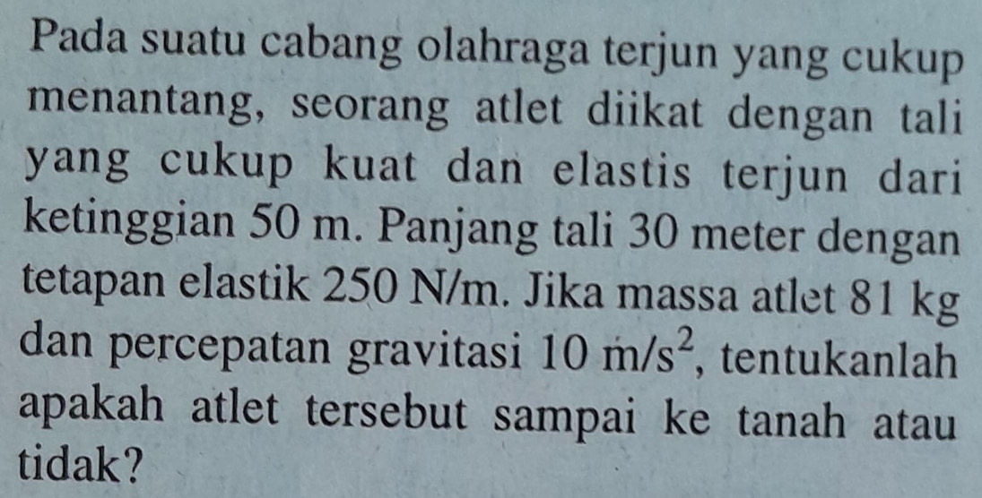 Pada suatu cabang olahraga terjun yang cukup 
menantang, seorang atlet diikat dengan tali 
yang cukup kuat dan elastis terjun dari 
ketinggian 50 m. Panjang tali 30 meter dengan 
tetapan elastik 250 N/m. Jika massa atlet 81 kg
dan percepatan gravitasi 10m/s^2 , tentukanlah 
apakah atlet tersebut sampai ke tanah atau 
tidak?