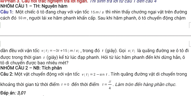 Phân 3. Cầu hổi trác nghiệm tra lới ngàn. Thi sinh tra lới từ cầu 7 đến cau 4 
NHÓM CÂU 1 - TH: Nguyên hàm 
Câu 1: Một chiếc ô tô đang chạy với vận tốc 15m/ s thì nhìn thấy chướng ngại vật trên đường 
cách đó 50 m, người lái xe hãm phanh khẩn cấp. Sau khi hãm phanh, ô tô chuyển động chậm 
dần đều với vận tốc v(t)=-3t+15(m/s) , trong đó t (giây). Gọi s(t) là quãng đường xe ô tô đi 
được trong thời gian τ (giây) kể từ lúc đạp phanh. Hỏi từ lúc hãm phanh đến khi dừng hẳn, ô 
tô di chuyển được bao nhiêu mét? 
NHÓM CÂU 2 - NB: Tích phân 
Câu 2: Một vật chuyển động với vận tốc v(t)=2-sin t. Tính quãng đường vật di chuyển trong 
khoảng thời gian từ thời điểm t=0 đến thời điểm t= π /4 . Làm tròn đến hàng phần chục. 
Đáp án: 3,01