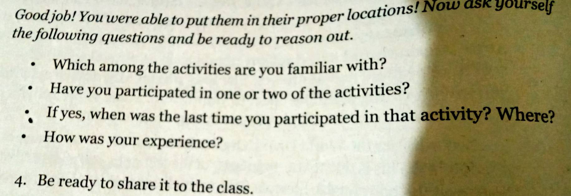 Good job! You were able to put them in their proper locations! Now ask yourself 
the following questions and be ready to reason out. 
Which among the activities are you familiar with? 
Have you participated in one or two of the activities? 
If yes, when was the last time you participated in that activity? Where? 
How was your experience? 
4. Be ready to share it to the class.