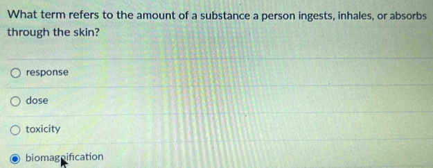 What term refers to the amount of a substance a person ingests, inhales, or absorbs
through the skin?
response
dose
toxicity
biomagnification