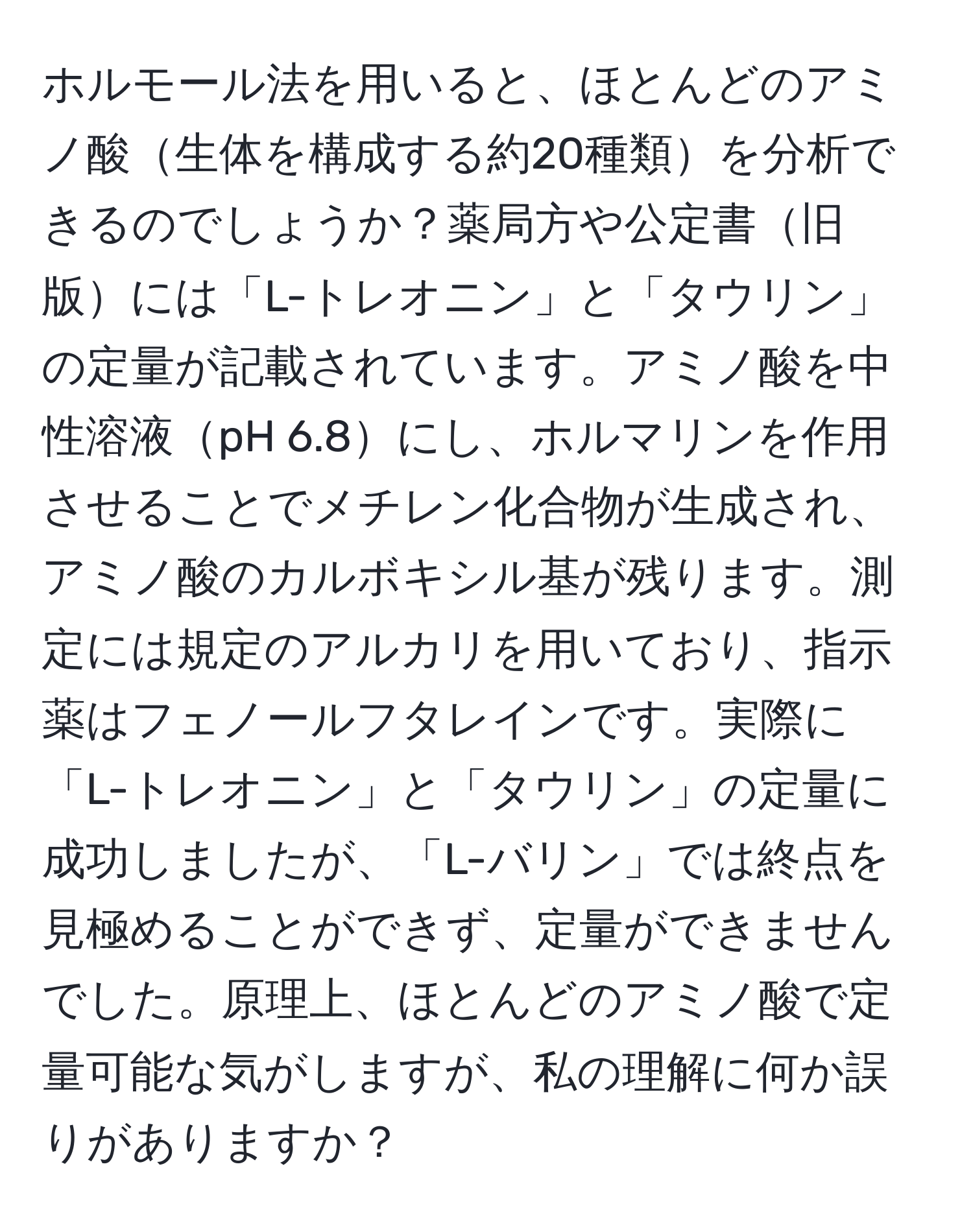 ホルモール法を用いると、ほとんどのアミノ酸生体を構成する約20種類を分析できるのでしょうか？薬局方や公定書旧版には「L-トレオニン」と「タウリン」の定量が記載されています。アミノ酸を中性溶液pH 6.8にし、ホルマリンを作用させることでメチレン化合物が生成され、アミノ酸のカルボキシル基が残ります。測定には規定のアルカリを用いており、指示薬はフェノールフタレインです。実際に「L-トレオニン」と「タウリン」の定量に成功しましたが、「L-バリン」では終点を見極めることができず、定量ができませんでした。原理上、ほとんどのアミノ酸で定量可能な気がしますが、私の理解に何か誤りがありますか？