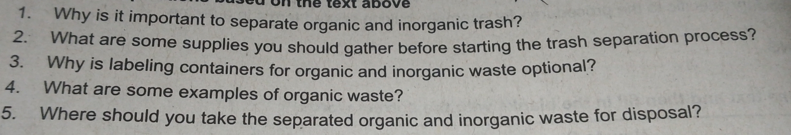 on the text above 
1. Why is it important to separate organic and inorganic trash? 
2. What are some supplies you should gather before starting the trash separation process? 
3. Why is labeling containers for organic and inorganic waste optional? 
4. What are some examples of organic waste? 
5. Where should you take the separated organic and inorganic waste for disposal?