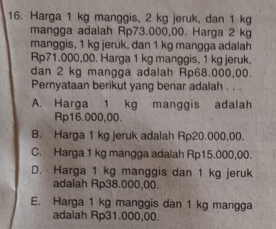 Harga 1 kg manggis, 2 kg jeruk, dan 1 kg
mangga adalah Rp73.000,00. Harga 2 kg
manggis, 1 kg jeruk, dan 1 kg mangga adalah
Rp71.000,00. Harga 1 kg manggis, 1 kg jeruk,
dan 2 kg mangga adalah Rp68.000,00.
Pernyataan berikut yang benar adalah . . .
A. Harga 1 kg manggis adalah
Rp16.000,00.
B. Harga 1 kg jeruk adalah Rp20.000,00.
C. Harga 1 kg mangga adalah Rp15.000,00.
D. Harga 1 kg manggis dan 1 kg jeruk
adalah Rp38.000,00.
E. Harga 1 kg manggis dan 1 kg mangga
adalah Rp31.000,00.