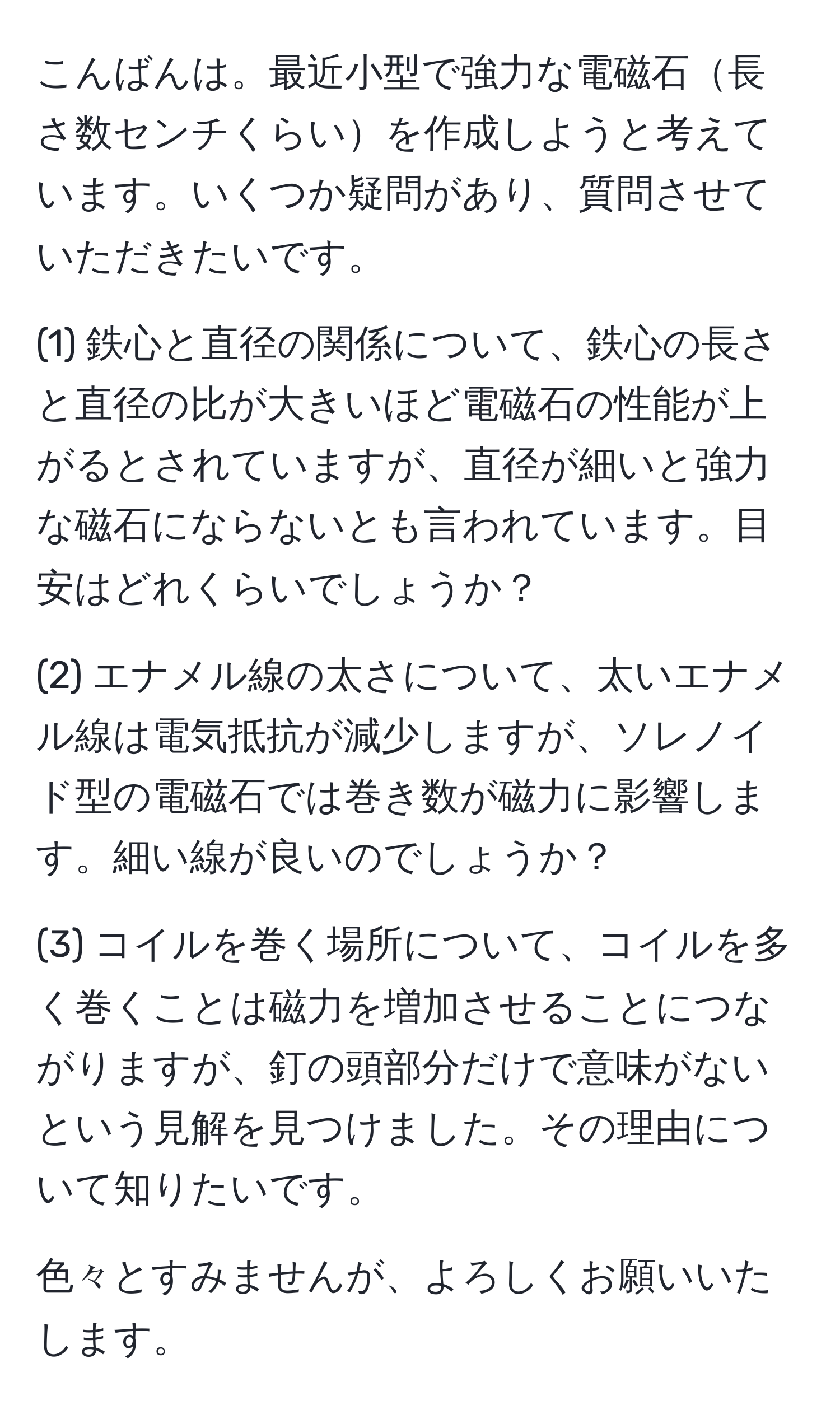 こんばんは。最近小型で強力な電磁石長さ数センチくらいを作成しようと考えています。いくつか疑問があり、質問させていただきたいです。

(1) 鉄心と直径の関係について、鉄心の長さと直径の比が大きいほど電磁石の性能が上がるとされていますが、直径が細いと強力な磁石にならないとも言われています。目安はどれくらいでしょうか？

(2) エナメル線の太さについて、太いエナメル線は電気抵抗が減少しますが、ソレノイド型の電磁石では巻き数が磁力に影響します。細い線が良いのでしょうか？

(3) コイルを巻く場所について、コイルを多く巻くことは磁力を増加させることにつながりますが、釘の頭部分だけで意味がないという見解を見つけました。その理由について知りたいです。

色々とすみませんが、よろしくお願いいたします。