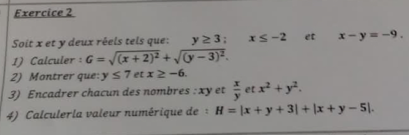 Soit x et y deux réels tels que: y≥ 3; x≤ -2 et x-y=-9. 
1) Calculer : G=sqrt((x+2)^2)+sqrt((y-3)^2). 
2) Montrer que: y≤ 7 et x≥ -6. 
3) Encadrer chacun des nombres : xy et  x/y  et x^2+y^2. 
4) Calculerla valeur numérique de : H=|x+y+3|+|x+y-5|.