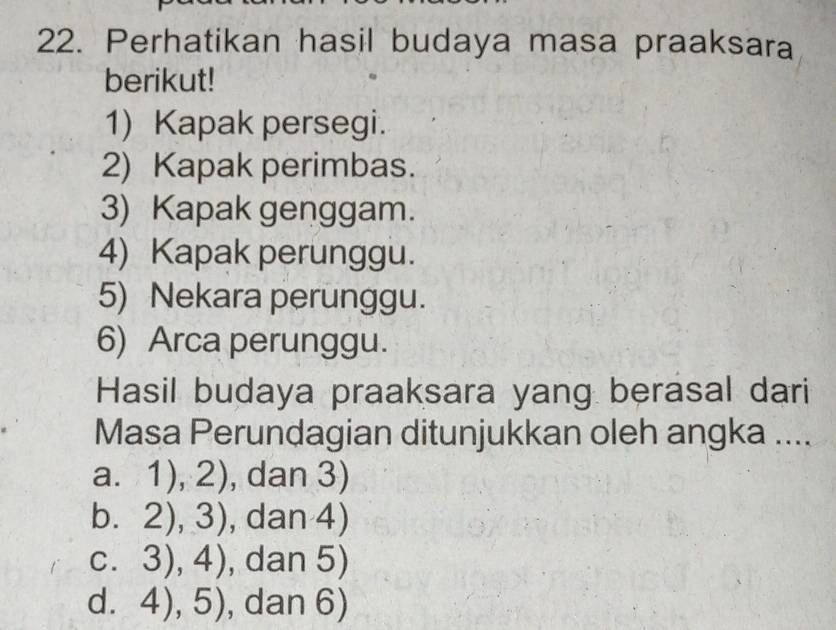 Perhatikan hasil budaya masa praaksara
berikut!
1) Kapak persegi.
2) Kapak perimbas.
3) Kapak genggam.
4) Kapak perunggu.
5) Nekara perunggu.
6) Arca perunggu.
Hasil budaya praaksara yang berasal dari
Masa Perundagian ditunjukkan oleh angka ....
a. 1), 2 - , dan 3)
,
bì 2), 3) , dan 4)
C. 3),4) , dan 5)
d. 4),5) , dan 6)