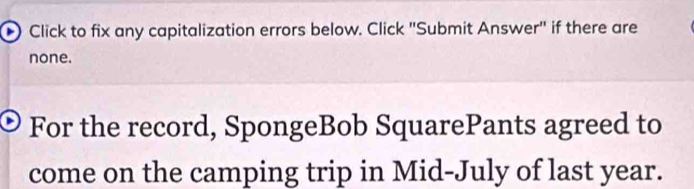 Click to fix any capitalization errors below. Click ''Submit Answer'' if there are 
none. 
For the record, SpongeBob SquarePants agreed to 
come on the camping trip in Mid-July of last year.