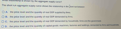 what ratonship is shown by the aggregate supply curve?
The short run aggregate supply curve shows the relationship in the hort run between
A. the price level and the quantity of real GDP supplied by firms.
B. the price level and the quantity of real GDP demanded by firms.
C. the price level and the quantity of real GDP demanded by households, firms and the government.
D. the price level and the quantity of capital goods: machines, factories and buildings, demanded by firms and households.