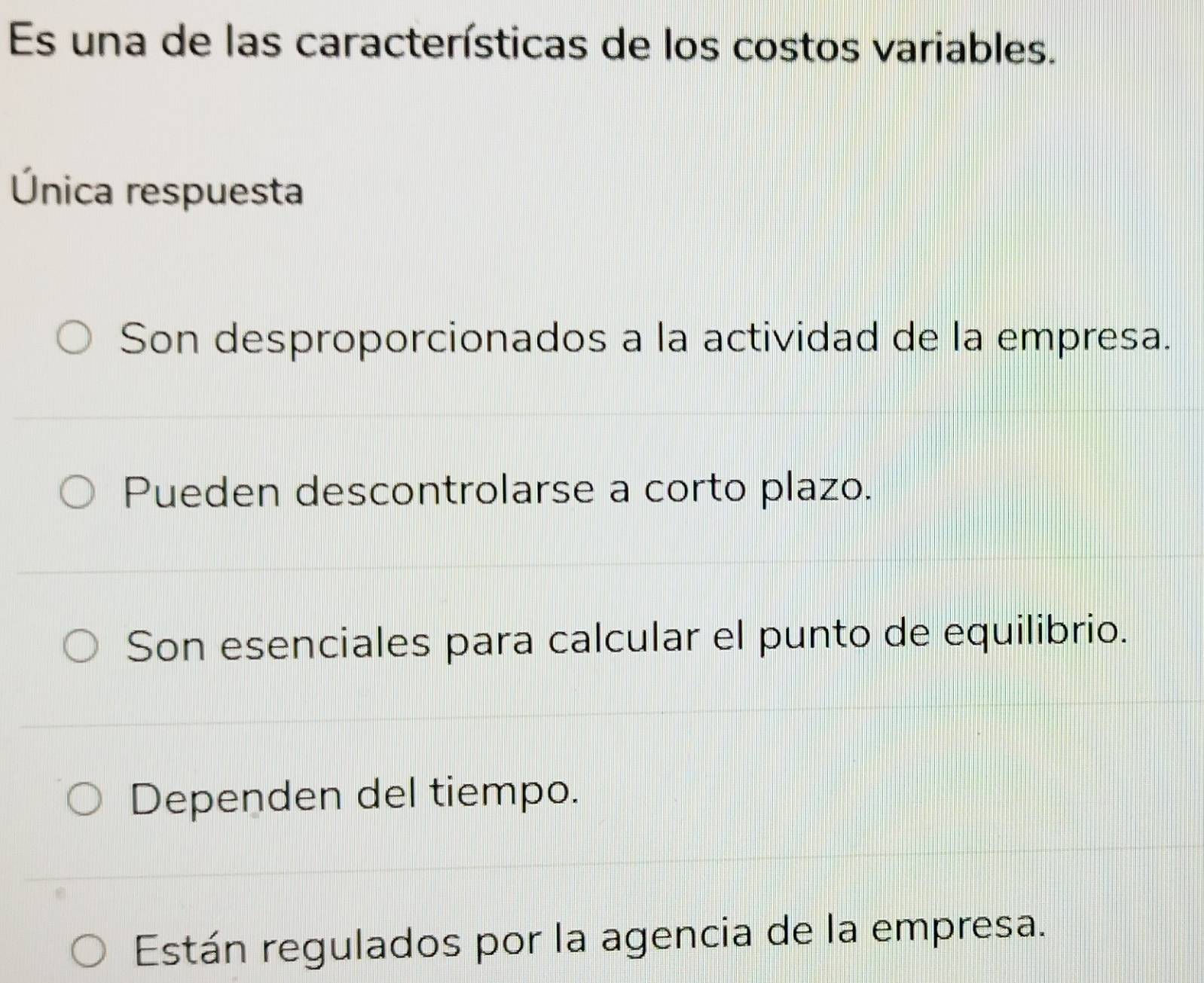 Es una de las características de los costos variables.
Única respuesta
Son desproporcionados a la actividad de la empresa.
Pueden descontrolarse a corto plazo.
Son esenciales para calcular el punto de equilibrio.
Dependen del tiempo.
Están regulados por la agencia de la empresa.