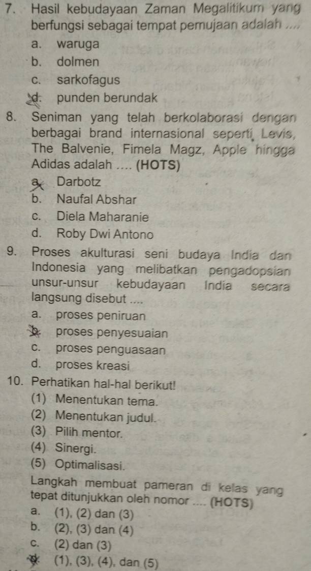 Hasil kebudayaan Zaman Megalitikum yang
berfungsi sebagai tempat pemujaan adalah ....
a. waruga
b. dolmen
c. sarkofagus
d. punden berundak
8. Seniman yang telah berkolaborasi dengan
berbagai brand internasional seperti Levis,
The Balvenie, Fimela Magz, Apple hingga
Adidas adalah .... (HOTS)
a Darbotz
b. Naufal Abshar
c. Diela Maharanie
d. Roby Dwi Antono
9. Proses akulturasi seni budaya India dan
Indonesia yang melibatkan pengadopsian
unsur-unsur kebudayaan India secara
langsung disebut ....
a. proses peniruan
proses penyesuaian
c. proses penguasaan
d. proses kreasi
10. Perhatikan hal-hal berikut!
(1) Menentukan tema.
(2) Menentukan judul.
(3) Pilih mentor.
(4) Sinergi.
(5) Optimalisasi.
Langkah membuat pameran di kelas yang
tepat ditunjukkan oleh nomor .... (HOTS)
a. (1), (2) dan (3)
b. (2), (3) dan (4)
c. (2) dan (3)
(1), (3), (4), dan (5)