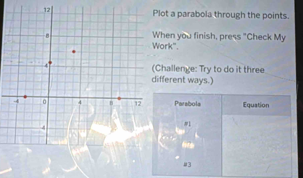 lot a parabola through the points. 
hen you finish, press "Check My 
ork". 
hallenge: Try to do it three 
fferent ways.) 
Parabola Equation 
#1 
hrs 
#3