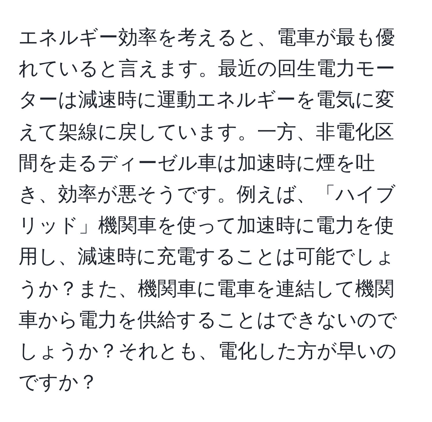 エネルギー効率を考えると、電車が最も優れていると言えます。最近の回生電力モーターは減速時に運動エネルギーを電気に変えて架線に戻しています。一方、非電化区間を走るディーゼル車は加速時に煙を吐き、効率が悪そうです。例えば、「ハイブリッド」機関車を使って加速時に電力を使用し、減速時に充電することは可能でしょうか？また、機関車に電車を連結して機関車から電力を供給することはできないのでしょうか？それとも、電化した方が早いのですか？