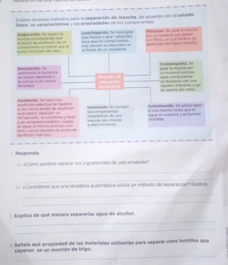 separocontoe ae mezoo 
) Cómo podrías separar los ingredientes de una ensalada? 
_ 
_ 
b) ¿Consideras que una lavadora automática utiliza un método de separación? Explica 
_ 
_ 
_ 
2 Explica de qué manera separarías agua de alcohol. 
_ 
3. Señala qué propledad de los materiales utilizarías para separar unos tornillos que 
_ 
cayeron en un montón de trigo.