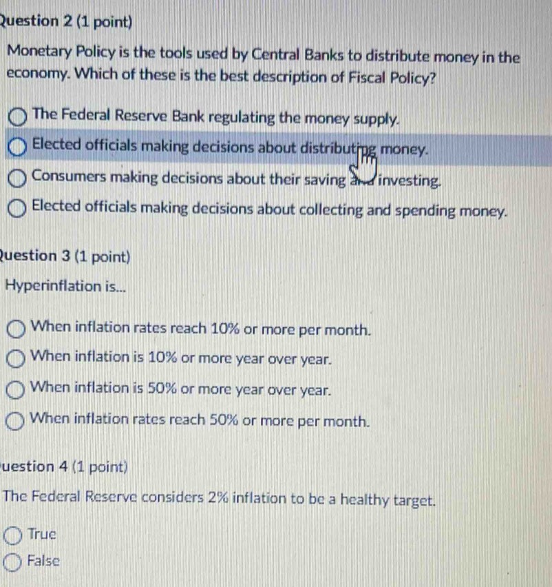 Monetary Policy is the tools used by Central Banks to distribute money in the
economy. Which of these is the best description of Fiscal Policy?
The Federal Reserve Bank regulating the money supply.
Elected officials making decisions about distributing money.
Consumers making decisions about their saving an d investing.
Elected officials making decisions about collecting and spending money.
Question 3 (1 point)
Hyperinflation is...
When inflation rates reach 10% or more per month.
When inflation is 10% or more year over year.
When inflation is 50% or more year over year.
When inflation rates reach 50% or more per month.
uestion 4 (1 point)
The Federal Reserve considers 2% inflation to be a healthy target.
True
False