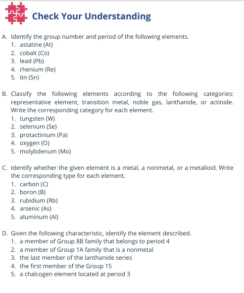 Check Your Understanding 
A. Identify the group number and period of the following elements. 
1. astatine (At) 
2. cobalt (Co) 
3. lead (Pb) 
4. rhenium (Re) 
5. tin (Sn) 
B. Classify the following elements according to the following categories: 
representative element, transition metal, noble gas, lanthanide, or actinide. 
Write the corresponding category for each element. 
1. tungsten (W) 
2. selenium (Se) 
3. protactinium (Pa) 
4. oxygen (O) 
5. molybdenum (Mo) 
C. Identify whether the given element is a metal, a nonmetal, or a metalloid. Write 
the corresponding type for each element. 
1. carbon (C) 
2. boron (B) 
3. rubidium (Rb) 
4. arsenic (As) 
5. aluminum (Al) 
D. Given the following characteristic, identify the element described. 
1. a member of Group 8B family that belongs to period 4
2. a member of Group 1A family that is a nonmetal 
3. the last member of the lanthanide series 
4. the first member of the Group 15
5. a chalcogen element located at period 3