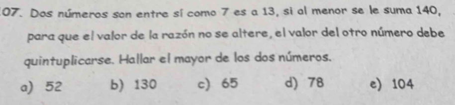 Dos números son entre sí como 7 es a 13, si al menor se le suma 140,
para que el valor de la razón no se altere, el valor del otro número debe
quintuplicarse. Hallar el mayor de los dos números.
a) 52 b) 130 c 65 d) 78 e) 104