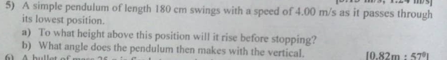 A simple pendulum of length 180 cm swings with a speed of 4.00 m/s as it passes through 
its lowest position. 
a) To what height above this position will it rise before stopping? 
b) What angle does the pendulum then makes with the vertical. [0.82m:57^0]
Ab ulk