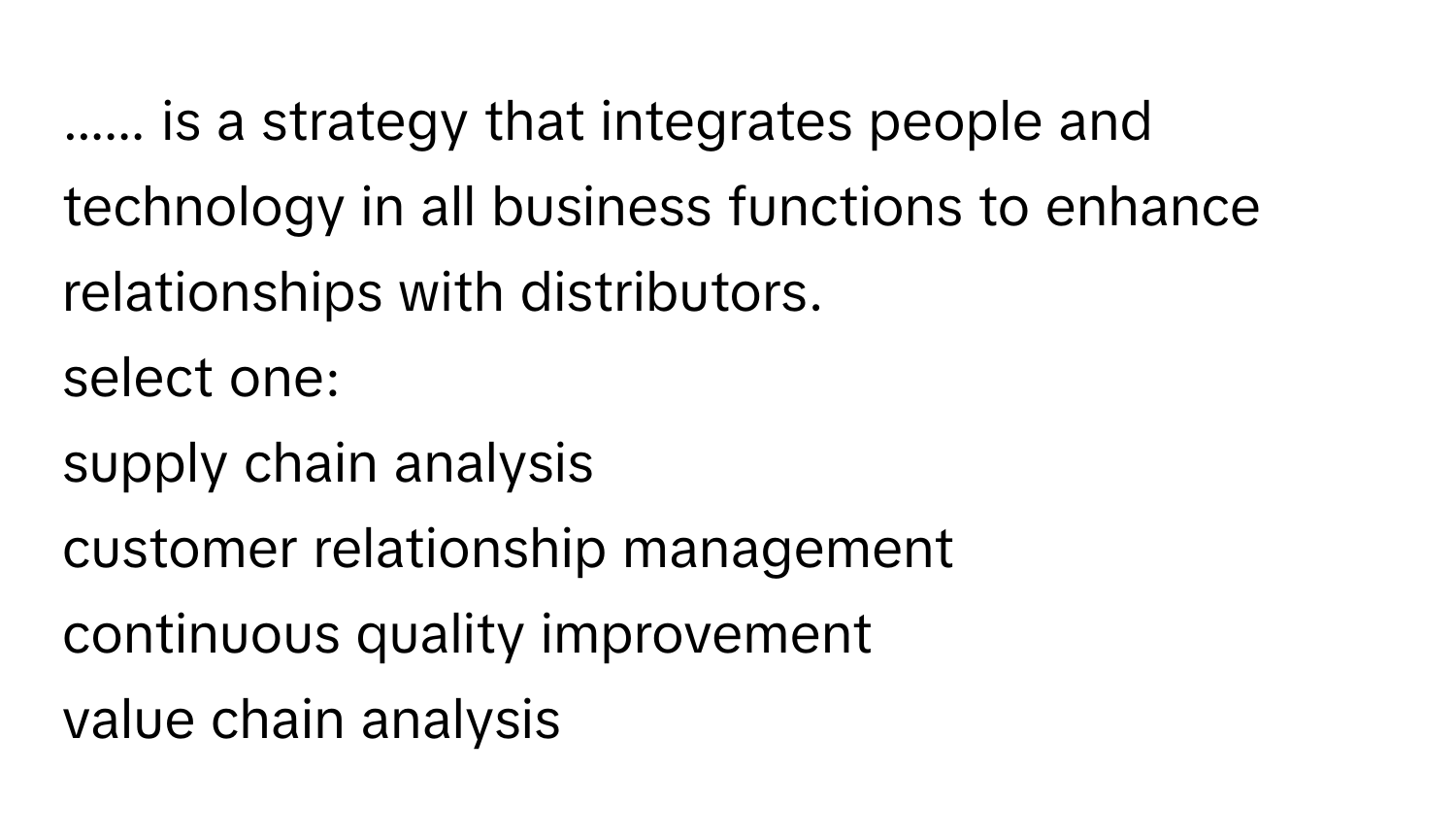 ...... is a strategy that integrates people and technology in all business functions to enhance relationships with distributors. 
select one:
supply chain analysis
customer relationship management
continuous quality improvement
value chain analysis