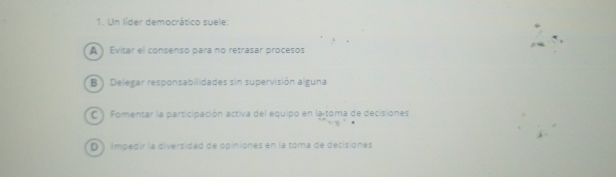 Un líder democrático suele:
A ) Evitar el consenso para no retrasar procesos
B ) Delegar responsabilidades sin supervisión alguna
C ) Fomentar la participación activa del equipo en la toma de decisiones
D ) Impedír la diversidad de opiniones en la toma de decisiones