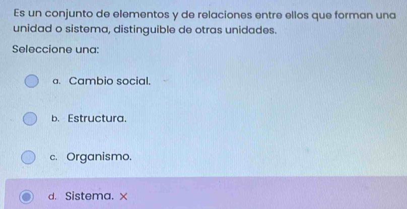 Es un conjunto de elementos y de relaciones entre ellos que forman una
unidad o sistema, distinguible de otras unidades.
Seleccione una:
a. Cambio social.
b. Estructura.
c. Organismo.
d. Sistema. x