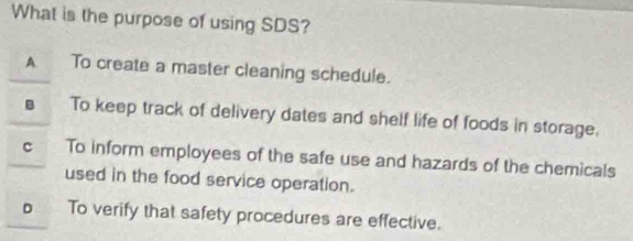 What is the purpose of using SDS?
A To create a master cleaning schedule.
s To keep track of delivery dates and shelf life of foods in storage.
c To inform employees of the safe use and hazards of the chemicals
used in the food service operation.
o To verify that safety procedures are effective.