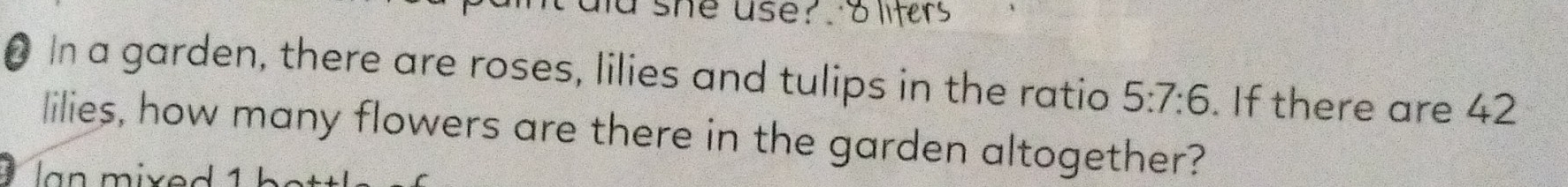 she use? 
In a garden, there are roses, lilies and tulips in the ratio 5:7:6. If there are 42
lilies, how many flowers are there in the garden altogether? 
a n mixed 1 h