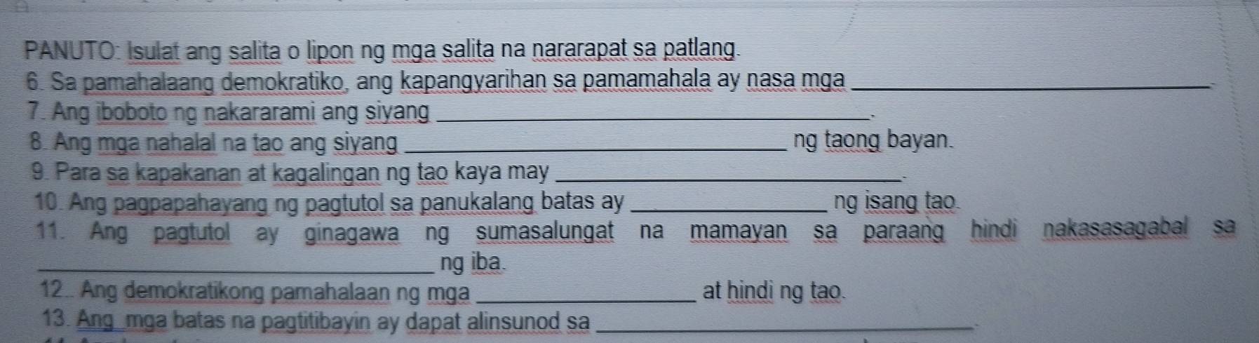 PANUTO: Isulat ang salita o lipon ng mga salita na nararapat sa patlang. 
6. Sa pamahalaang demokratiko, ang kapangyarihan sa pamamahala ay nasa mga_ 
7. Ang iboboto ng nakararami ang siyang_ 
8. Ang mga nahalal na tao ang siyang _ng taong bayan. 
9. Para sa kapakanan at kagalingan ng tao kaya may_ 
10. Ang pagpapahayang ng pagtutol sa panukalang batas ay_ ng isang tao. 
11. Ang pagtutol ay ginagawa ng sumasalungat na mamayan sa paraang hindi nakasasagabal sa 
_ng iba. 
12.. Ang demokratikong pamahalaan ng mga _at hindi ng tao. 
13. Ang_mga batas na pagtitibayin ay dapat alinsunod sa _`