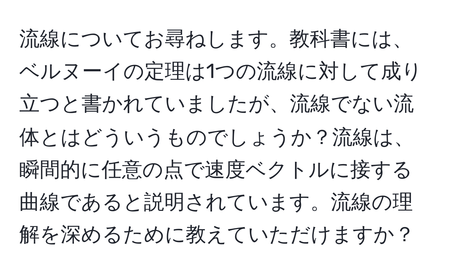 流線についてお尋ねします。教科書には、ベルヌーイの定理は1つの流線に対して成り立つと書かれていましたが、流線でない流体とはどういうものでしょうか？流線は、瞬間的に任意の点で速度ベクトルに接する曲線であると説明されています。流線の理解を深めるために教えていただけますか？