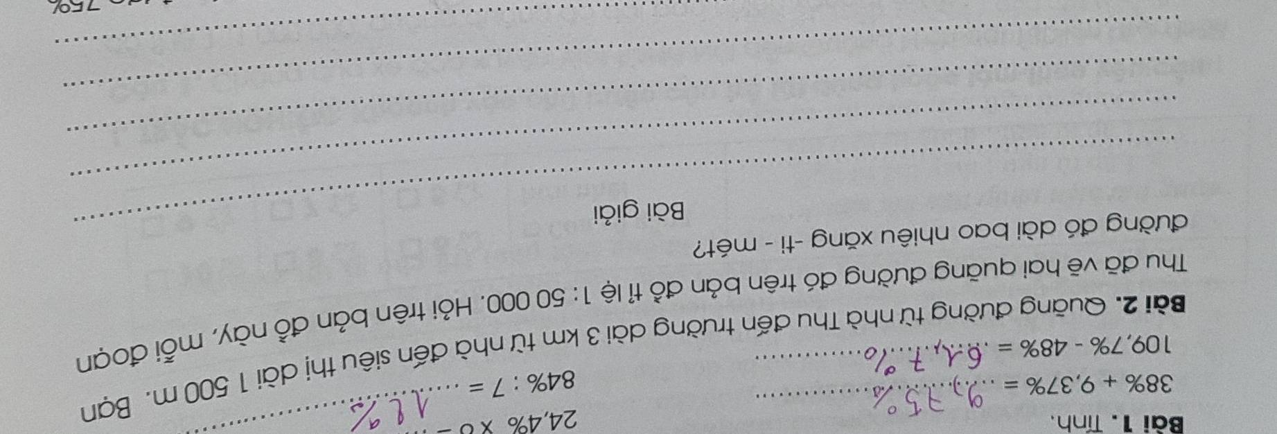 Tính, 24,4% * 0 _
38% +9,37% =
84% :7=
Bài 2. Quãng đường từ nhà Thu đến trường dài 3 km từ nhà đến siêu thị dài 1 500 m. Bạn
109,7% -48% =
Thu đã vẽ hai quãng đường đó trên bản đồ tỉ lệ 1:50000. Hỏi trên bản đồ này, mỗi đoạn 
_ 
đường đó dài bao nhiêu xăng -ti - mét? 
Bài giải 
_ 
_ 
_ 
_