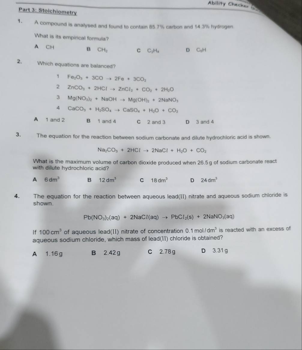 Ability Checker (
Part 3: Stoichiometry
1. A compound is analysed and found to contain 85.7% carbon and 14.3% hydrogen
What is its empirical formula?
A CH B CH_2 C C_2H_4 D C_5H
2. Which equations are balanced?
1 Fe_2O_3+3COto 2Fe+3CO_2
2 ZnCO_3+2HClto ZnCl_2+CO_2+2H_2O
3 Mg(NO_3)_2+NaOHto Mg(OH)_2+2NaNO_3
4 CaCO_3+H_2SO_4to CaSO_4+H_2O+CO_2
A 1 and 2 B 1 and 4 C 2 and 3 D 3 and 4
3. The equation for the reaction between sodium carbonate and dilute hydrochloric acid is shown.
Na_2CO_3+2HClto 2NaCl+H_2O+CO_2
What is the maximum volume of carbon dioxide produced when 26.5g of sodium carbonate react
with dilute hydrochloric acid?
A 6dm^3 B 12dm^3 C 18dm^3 D 24dm^3
4. The equation for the reaction between aqueous lead(II) nitrate and aqueous sodium chloride is
shown.
Pb(NO_3)_2(aq)+2NaCl(aq)to PbCl_2(s)+2NaNO_3(aq)
If 100cm^3 of aqueous lead(II) nitrate of concentration 0.1mol/dm^3 is reacted with an excess of
aqueous sodium chloride, which mass of lead(II) chloride is obtained?
A 1.16 g B 2.42 g C 2.78 g D 3.31 g