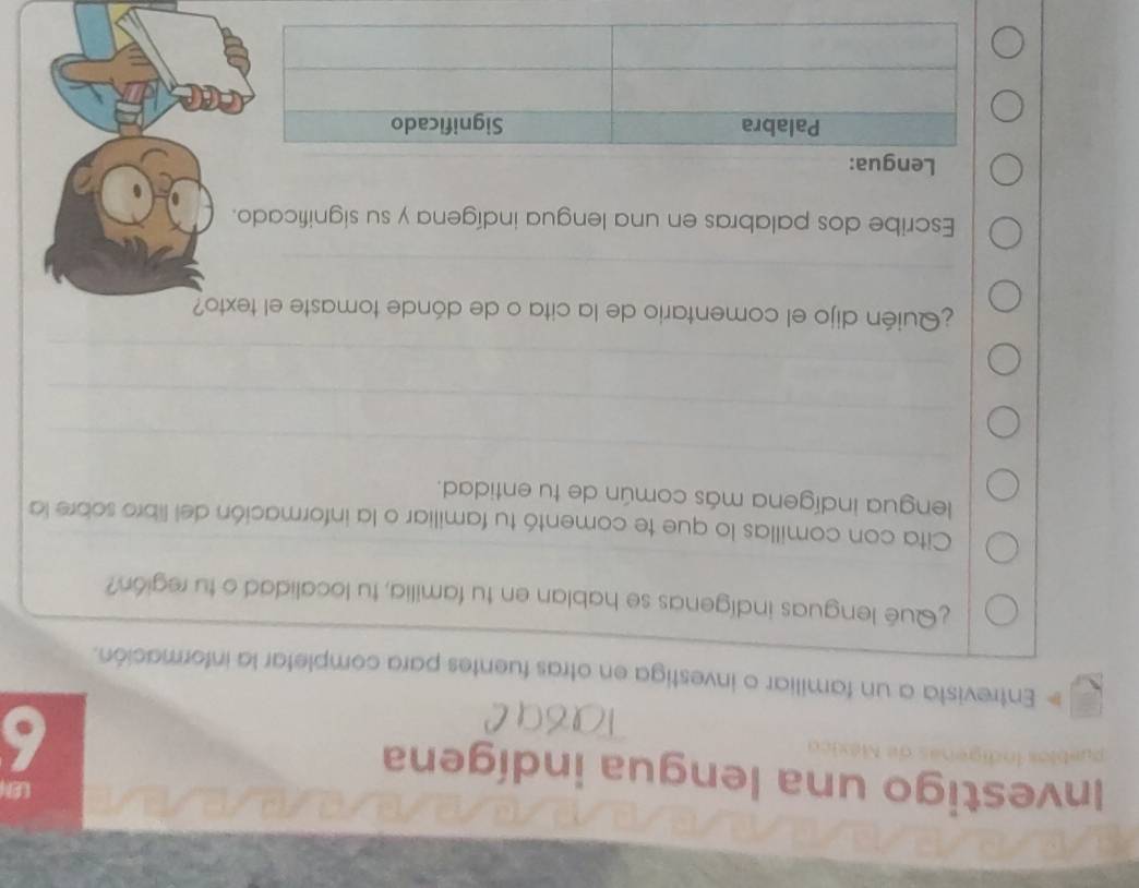 Investigo una lengua indígena 6 
# Entrevista a un familiar o investiga en otras fuentes para completar la información. 
¿Qué lenguas indígenas se hablan en tu familia, tu localidad o tu región? 
Cita con comillas lo que te comentó tu familiar o la información del libro sobre la 
lengua indígena más común de tu entidad. 
¿Quién dijo el comentario de la cita o de dónde tomaste el texto? 
Escribe dos palabras en una lengua indígena y su significado. 
Lengua: