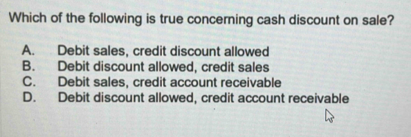 Which of the following is true concerning cash discount on sale?
A. Debit sales, credit discount allowed
B. Debit discount allowed, credit sales
C. Debit sales, credit account receivable
D. Debit discount allowed, credit account receivable