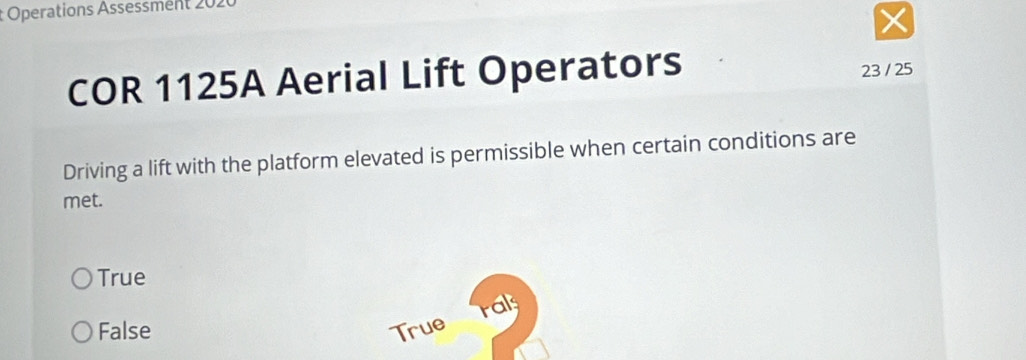 Operations Assessment 202
COR 1125A Aerial Lift Operators
23 / 25
Driving a lift with the platform elevated is permissible when certain conditions are
met.
True
rals
False True