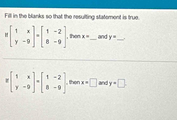 Fill in the blanks so that the resulting statement is true. 
If beginbmatrix 1&x y&-9endbmatrix =beginbmatrix 1&-2 8&-9endbmatrix , then x= _ and y= _ . 
If beginbmatrix 1&x y&-9endbmatrix =beginbmatrix 1&-2 8&-9endbmatrix , then x=□ and y=□.