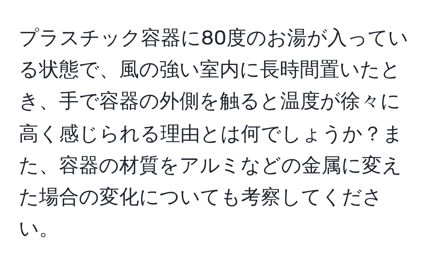 プラスチック容器に80度のお湯が入っている状態で、風の強い室内に長時間置いたとき、手で容器の外側を触ると温度が徐々に高く感じられる理由とは何でしょうか？また、容器の材質をアルミなどの金属に変えた場合の変化についても考察してください。