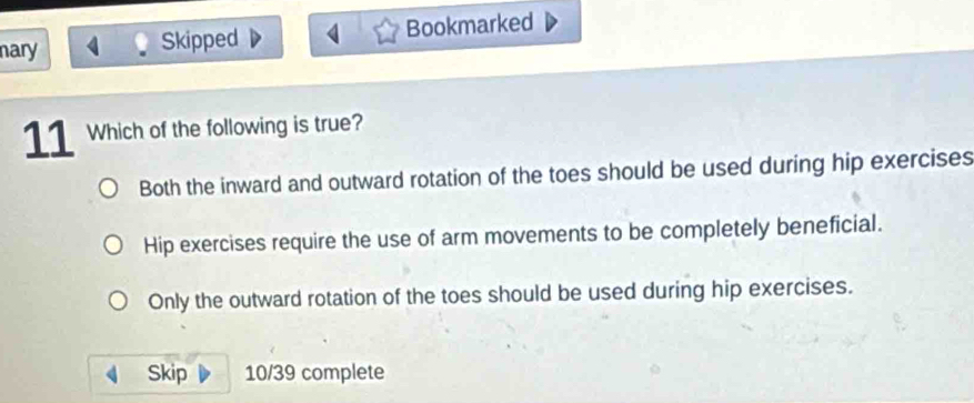 nary Skipped Bookmarked
11 Which of the following is true?
Both the inward and outward rotation of the toes should be used during hip exercises
Hip exercises require the use of arm movements to be completely beneficial.
Only the outward rotation of the toes should be used during hip exercises.
Skip 10/39 complete